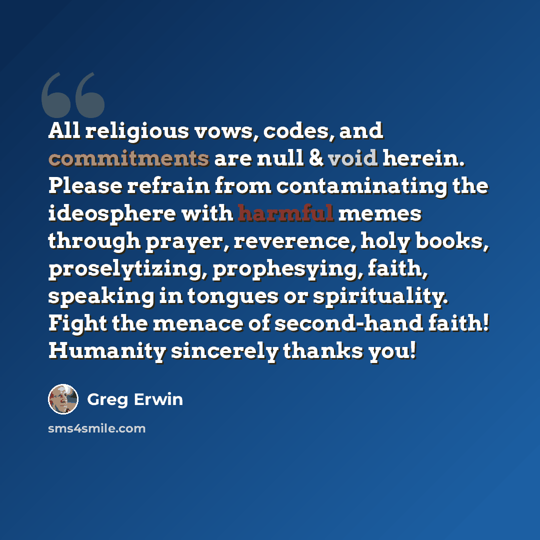 “All religious vows, codes, and commitments are null & void herein. Please refrain from contaminating the ideosphere with harmful memes through prayer, reverence, holy books, proselytizing, prophesying, faith, speaking in tongues or spirituality. Fight the menace of second-hand faith! Humanity…” quote by Greg Erwin
