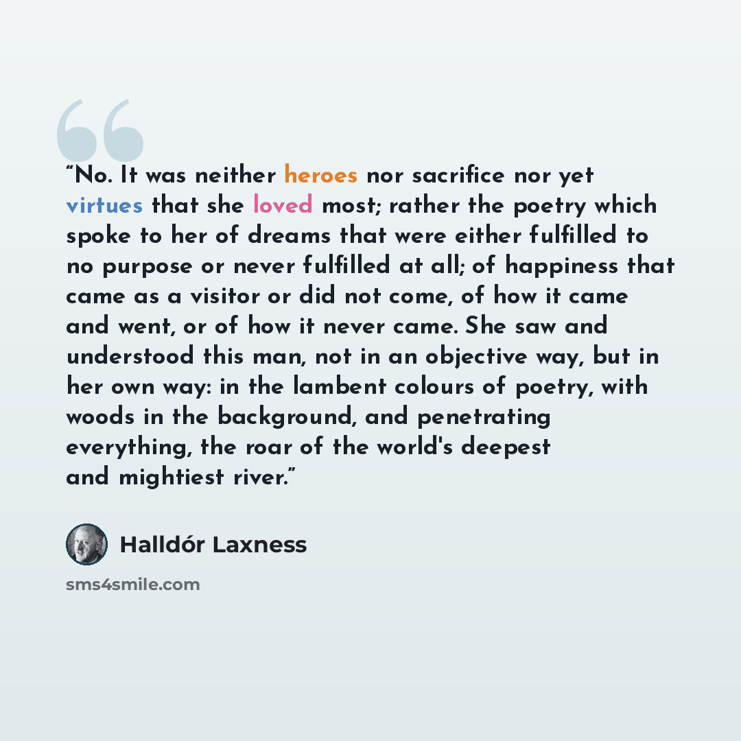 “No. It was neither heroes nor sacrifice nor yet virtues that she loved most; rather the poetry which spoke to her of dreams that were either fulfilled to no purpose or never fulfilled at all; of happiness that came as a visitor or did not come, of how it came and went, or of how it never came. She…” quote by Halldór Laxness