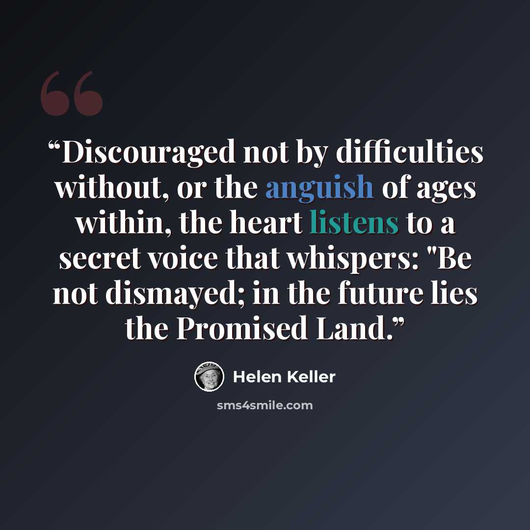 “Discouraged not by difficulties without, or the anguish of ages within, the heart listens to a secret voice that whispers: "Be not dismayed; in the future lies the Promised Land.” quote by Helen Keller