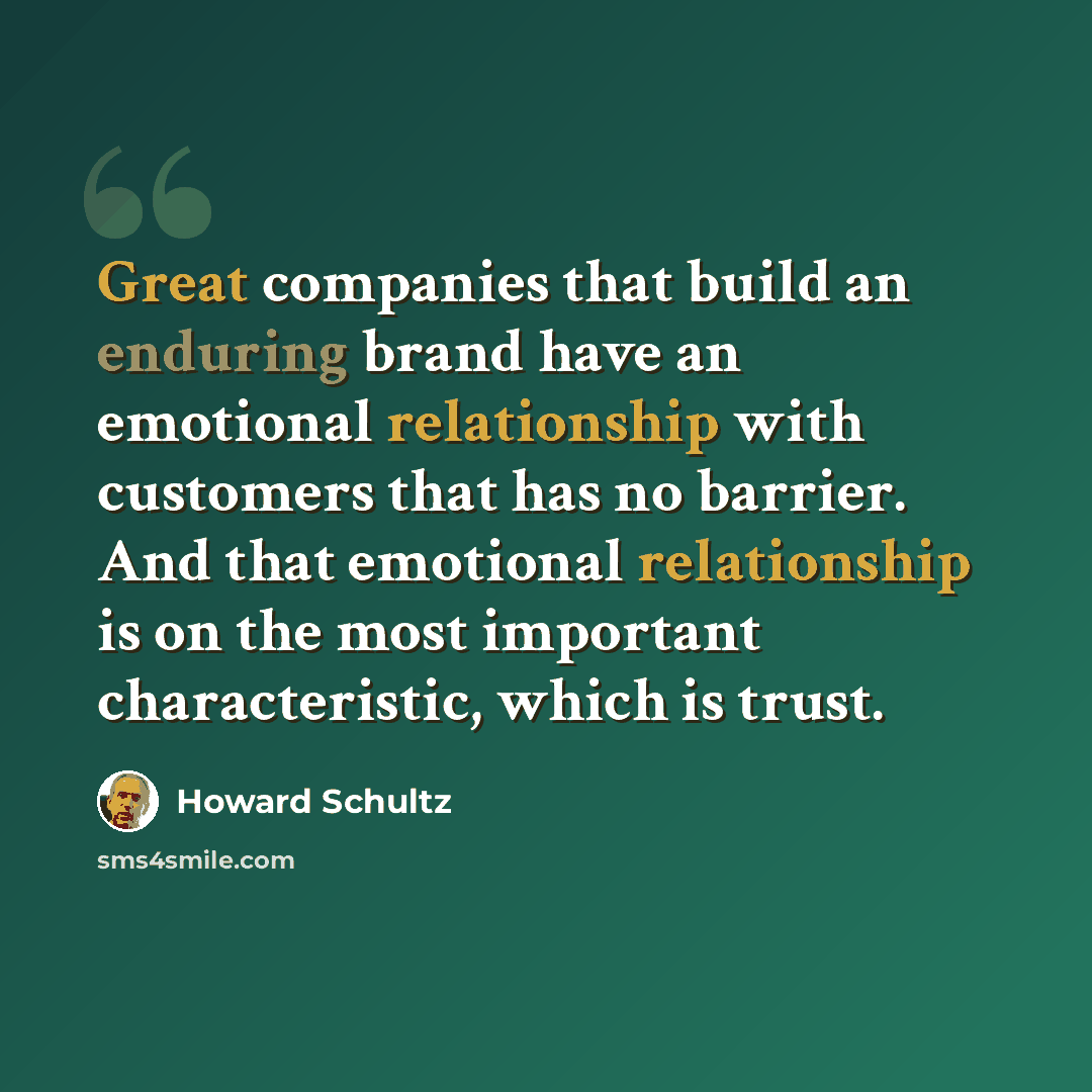 “Great companies that build an enduring brand have an emotional relationship with customers that has no barrier. And that emotional relationship is on the most important characteristic, which is trust.” quote by Howard Schultz