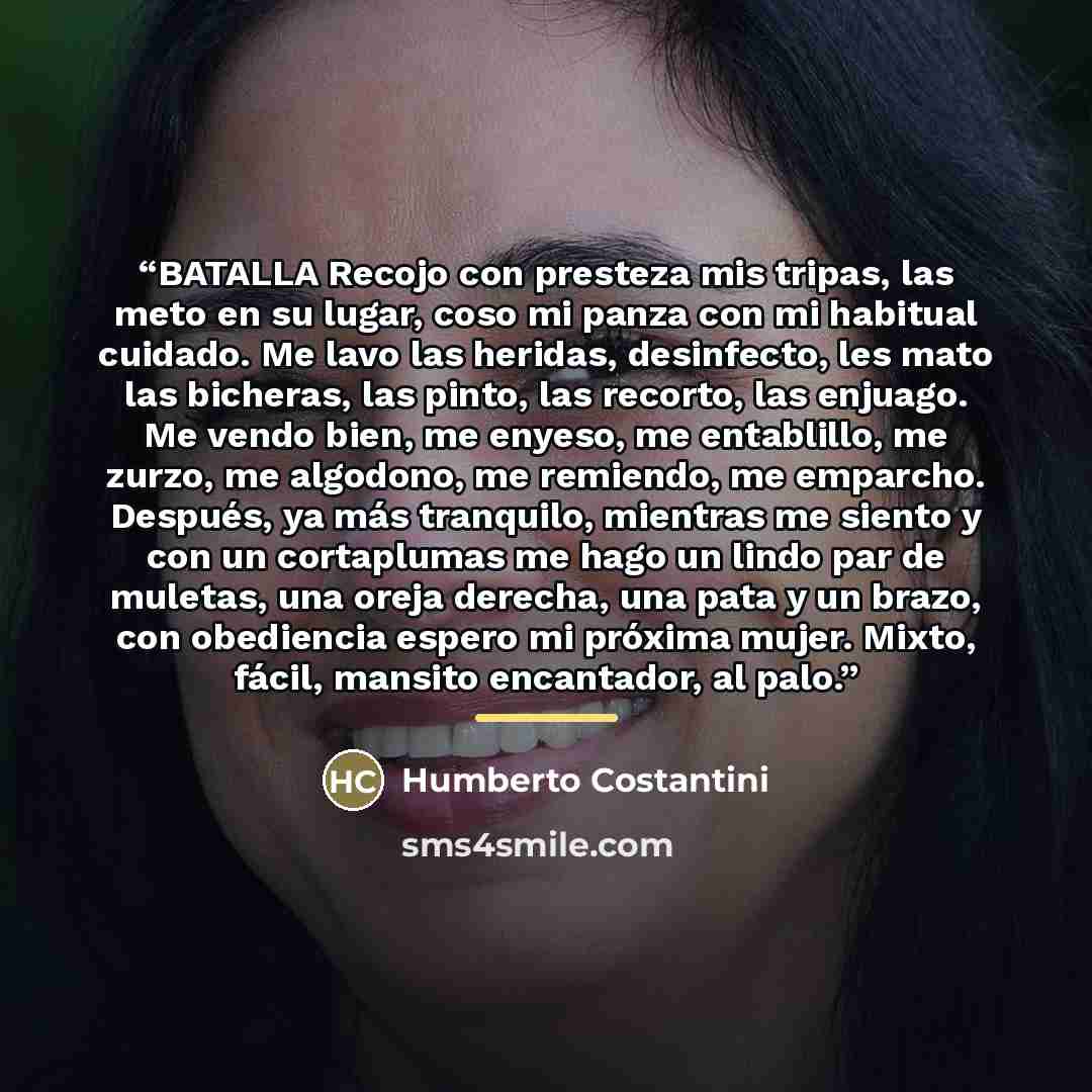 “BATALLA Recojo con presteza mis tripas, las meto en su lugar, coso mi panza con mi habitual cuidado. Me lavo las heridas, desinfecto, les mato las bicheras, las pinto, las recorto, las enjuago. Me vendo bien, me enyeso, me entablillo, me zurzo, me algodono, me remiendo, me emparcho. Después, ya…” quote by Anonymous