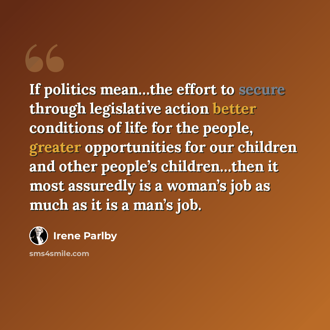 “If politics mean…the effort to secure through legislative action better conditions of life for the people, greater opportunities for our children and other people’s children…then it most assuredly is a woman’s job as much as it is a man’s job.” quote by Irene Parlby