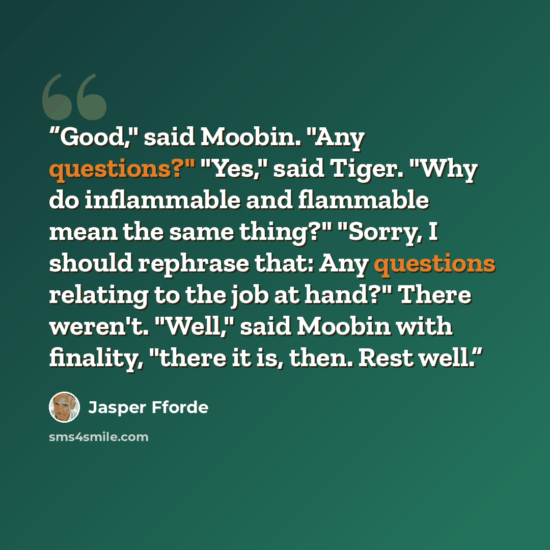 “Good," said Moobin. "Any questions?" "Yes," said Tiger. "Why do inflammable and flammable mean the same thing?" "Sorry, I should rephrase that: Any questions relating to the job at hand?" There weren't. "Well," said Moobin with finality, "there it is, then. Rest well.” quote by Jasper Fforde