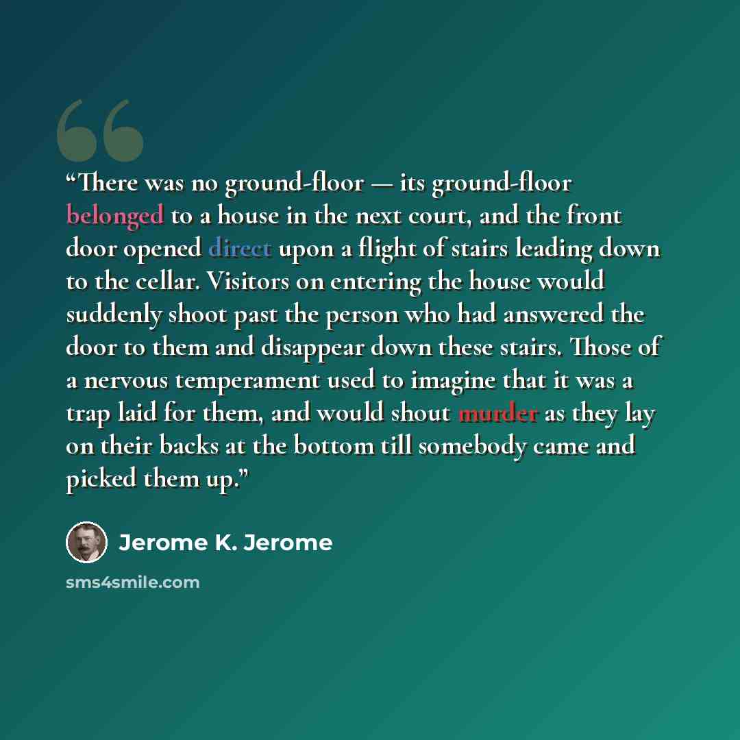 “There was no ground-floor — its ground-floor belonged to a house in the next court, and the front door opened direct upon a flight of stairs leading down to the cellar. Visitors on entering the house would suddenly shoot past the person who had answered the door to them and disappear down these…” quote by Jerome K. Jerome