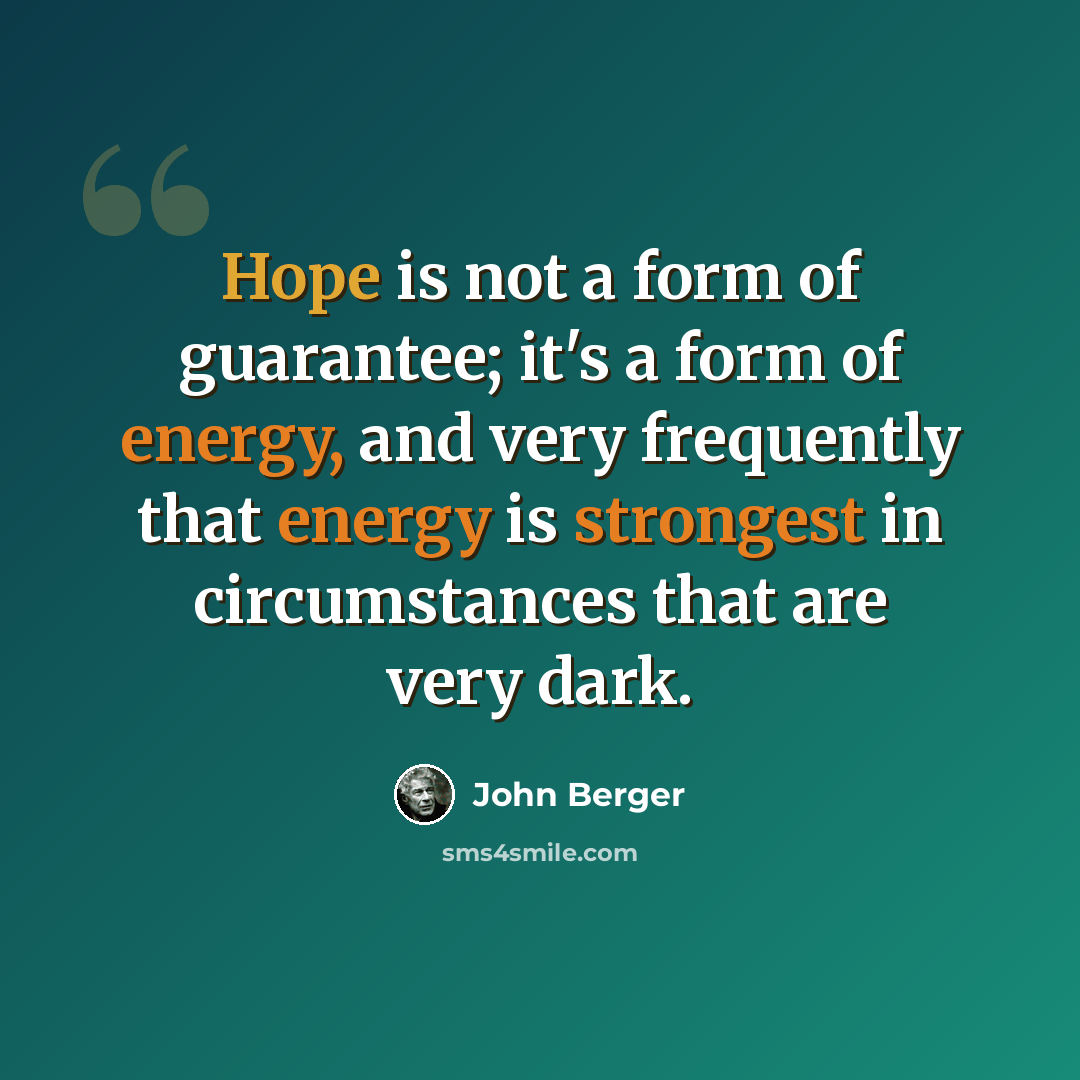 “Hope is not a form of guarantee; it's a form of energy, and very frequently that energy is strongest in circumstances that are very dark.” quote by John Berger
