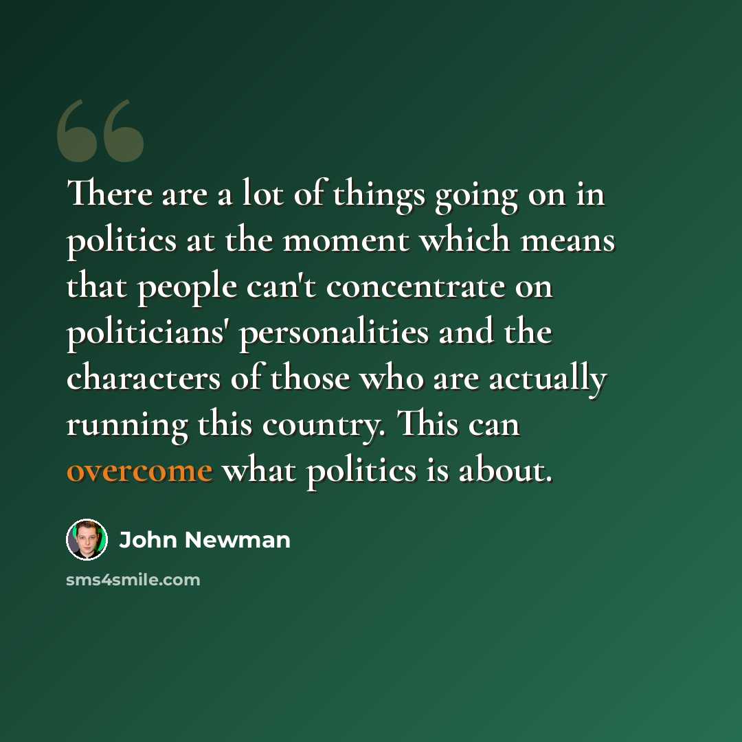 “There are a lot of things going on in politics at the moment which means that people can't concentrate on politicians' personalities and the characters of those who are actually running this country. This can overcome what politics is about.” quote by John Newman
