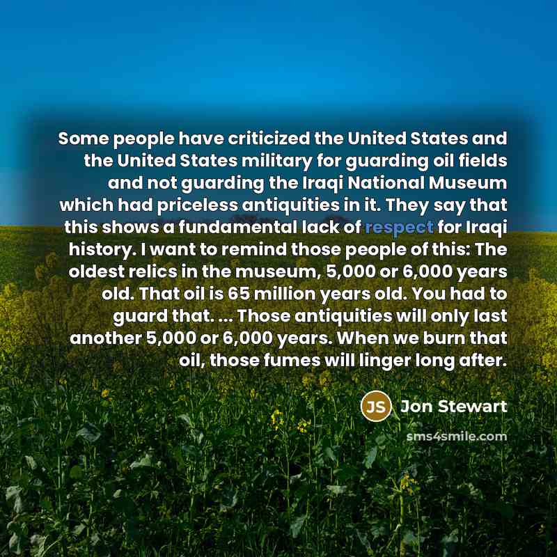 “Some people have criticized the United States and the United States military for guarding oil fields and not guarding the Iraqi National Museum which had priceless antiquities in it. They say that this shows a fundamental lack of respect for Iraqi history. I want to remind those people of this…” quote by Jon Stewart