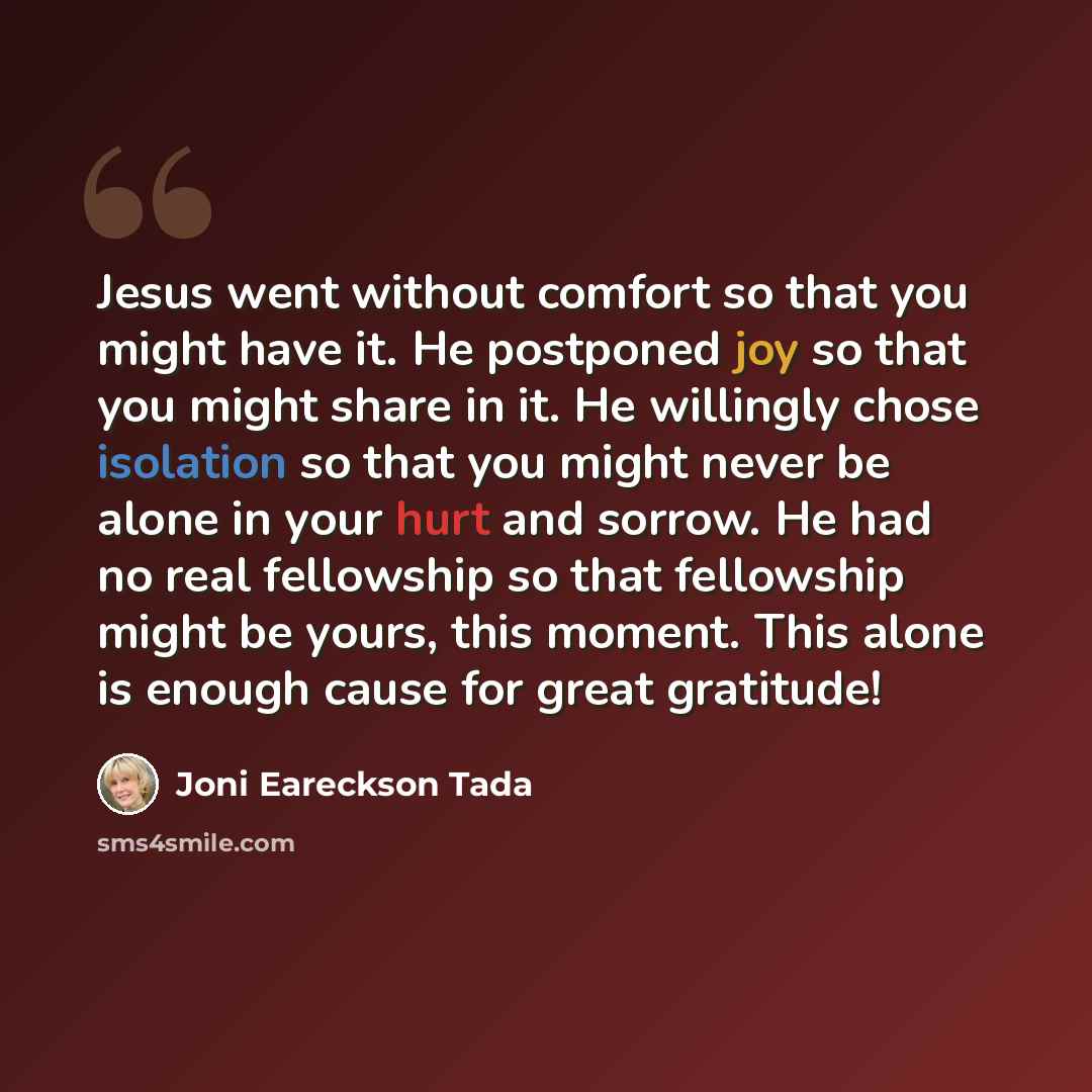 “Jesus went without comfort so that you might have it. He postponed joy so that you might share in it. He willingly chose isolation so that you might never be alone in your hurt and sorrow. He had no real fellowship so that fellowship might be yours, this moment. This alone is enough cause for…” quote by Joni Eareckson Tada