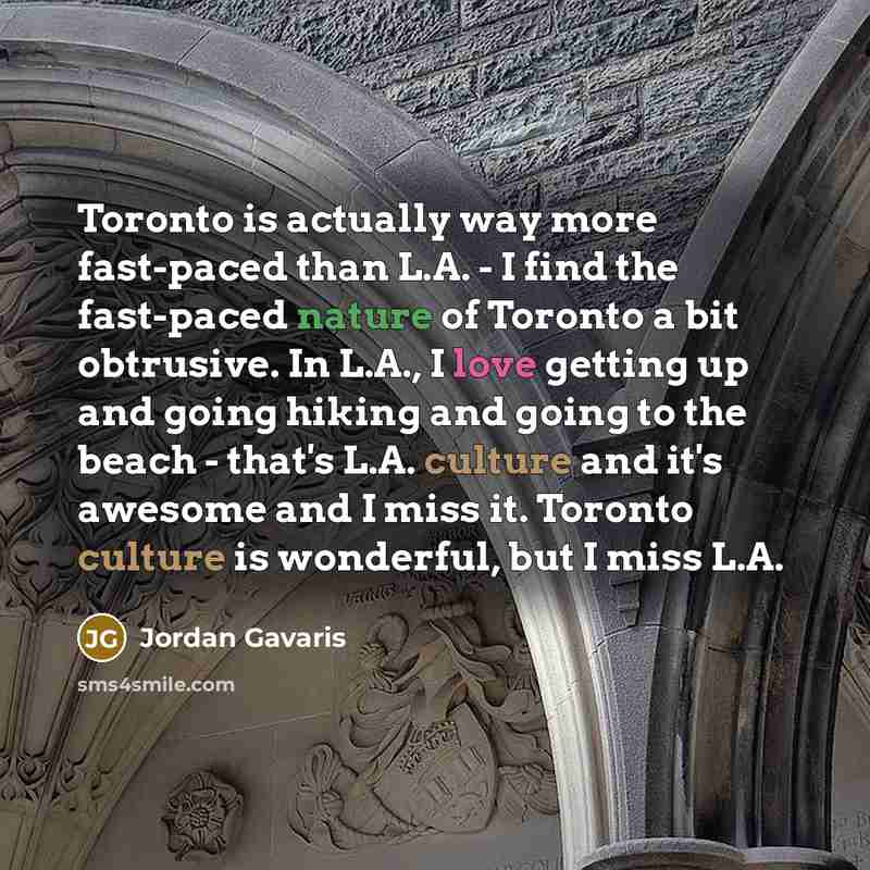 “Toronto is actually way more fast-paced than L.A. - I find the fast-paced nature of Toronto a bit obtrusive. In L.A., I love getting up and going hiking and going to the beach - that's L.A. culture and it's awesome and I miss it. Toronto culture is wonderful, but I miss L.A.” quote by Jordan Gavaris