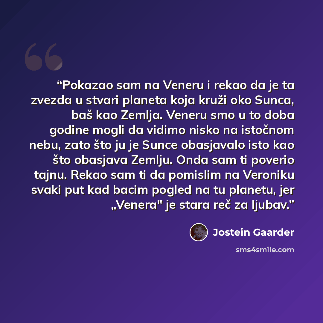 “Pokazao sam na Veneru i rekao da je ta zvezda u stvari planeta koja kruži oko Sunca, baš kao Zemlja. Veneru smo u to doba godine mogli da vidimo nisko na istočnom nebu, zato što ju je Sunce obasjavalo isto kao što obasjava Zemlju. Onda sam ti poverio tajnu. Rekao sam ti da pomislim na Veroniku…” quote by Jostein Gaarder
