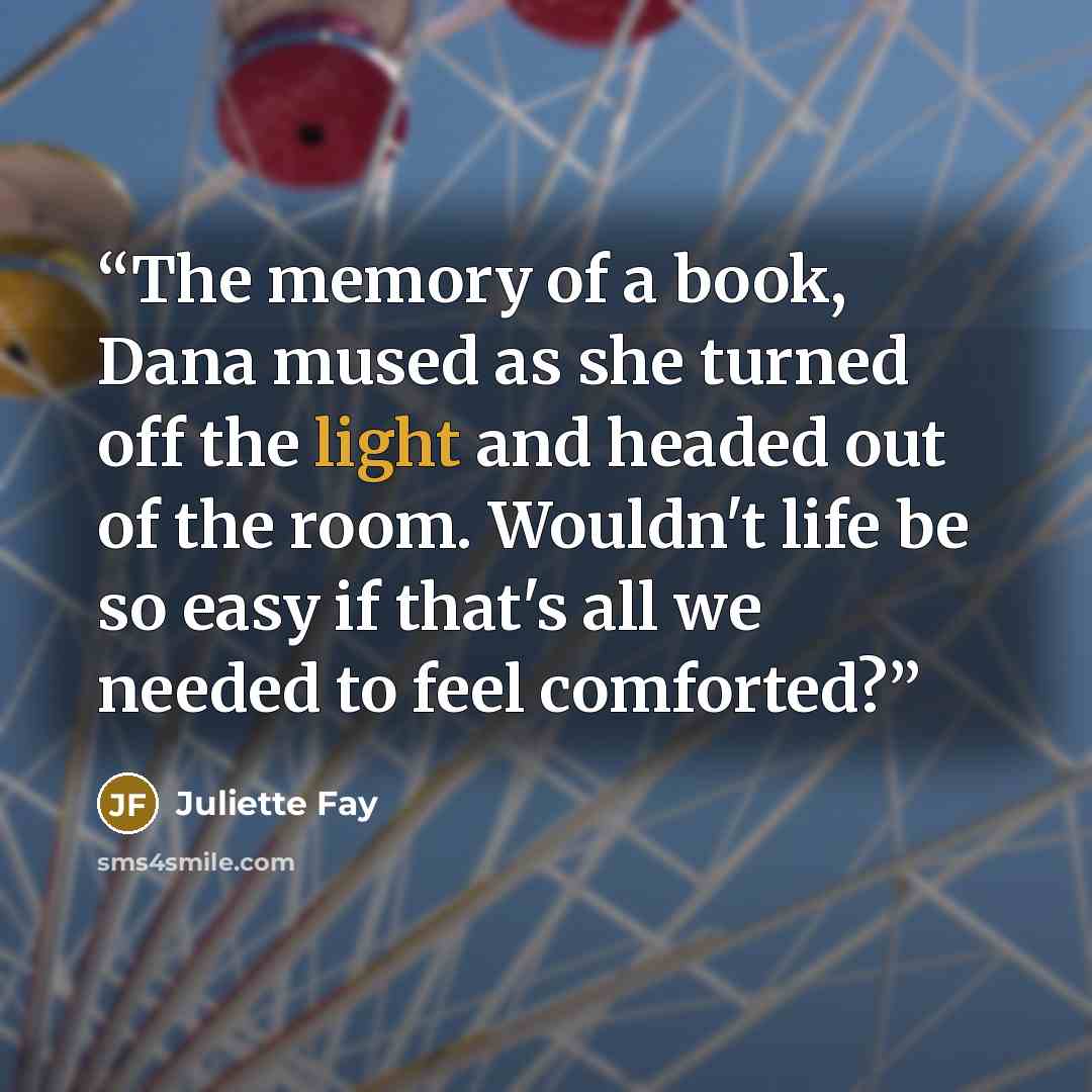 “The memory of a book, Dana mused as she turned off the light and headed out of the room. Wouldn't life be so easy if that's all we needed to feel comforted?” quote by Juliette Fay