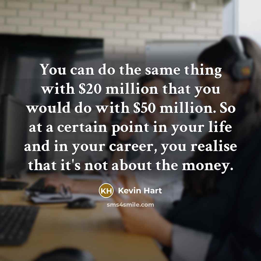 “You can do the same thing with $20 million that you would do with $50 million. So at a certain point in your life and in your career, you realise that it's not about the money.” quote by Kevin Hart