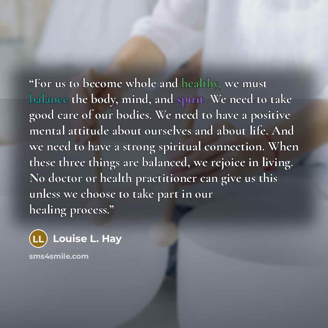 “For us to become whole and healthy, we must balance the body, mind, and spirit. We need to take good care of our bodies. We need to have a positive mental attitude about ourselves and about life. And we need to have a strong spiritual connection. When these three things are balanced, we rejoice in…” quote by Louise L. Hay