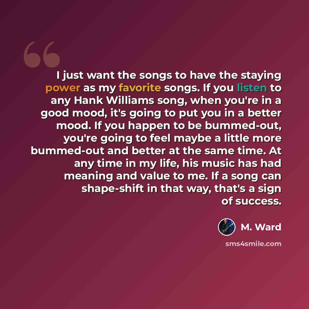 “I just want the songs to have the staying power as my favorite songs. If you listen to any Hank Williams song, when you're in a good mood, it's going to put you in a better mood. If you happen to be bummed-out, you're going to feel maybe a little more bummed-out and better at the same time. At any…” quote by M. Ward
