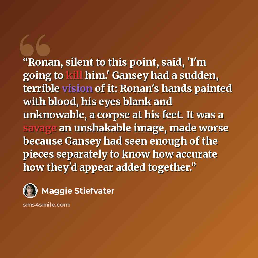 “Ronan, silent to this point, said, 'I'm going to kill him.' Gansey had a sudden, terrible vision of it: Ronan's hands painted with blood, his eyes blank and unknowable, a corpse at his feet. It was a savage an unshakable image, made worse because Gansey had seen enough of the pieces separately to…” quote by Maggie Stiefvater
