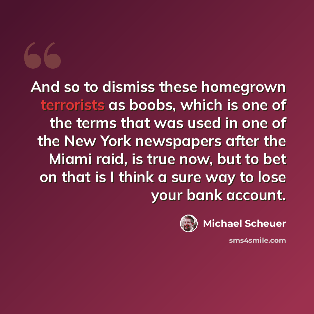 “And so to dismiss these homegrown terrorists as boobs, which is one of the terms that was used in one of the New York newspapers after the Miami raid, is true now, but to bet on that is I think a sure way to lose your bank account.” quote by Michael Scheuer