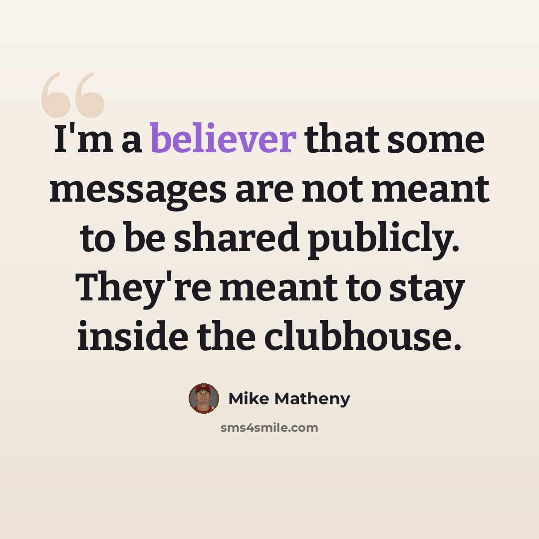 “I'm a believer that some messages are not meant to be shared publicly. They're meant to stay inside the clubhouse.” quote by Mike Matheny