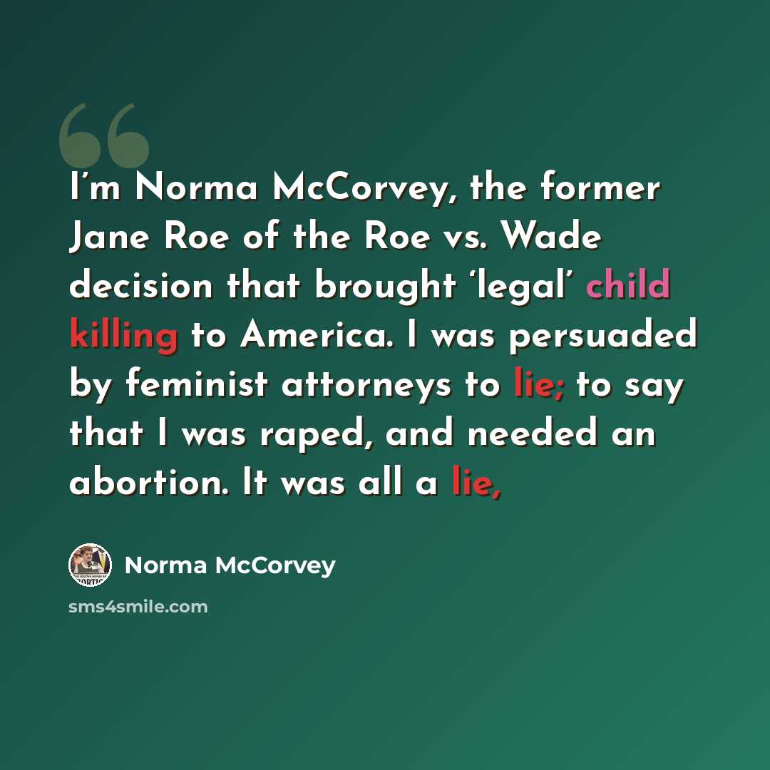 “I’m Norma McCorvey, the former Jane Roe of the Roe vs. Wade decision that brought ‘legal’ child killing to America. I was persuaded by feminist attorneys to lie; to say that I was raped, and needed an abortion. It was all a lie,” quote by Norma McCorvey