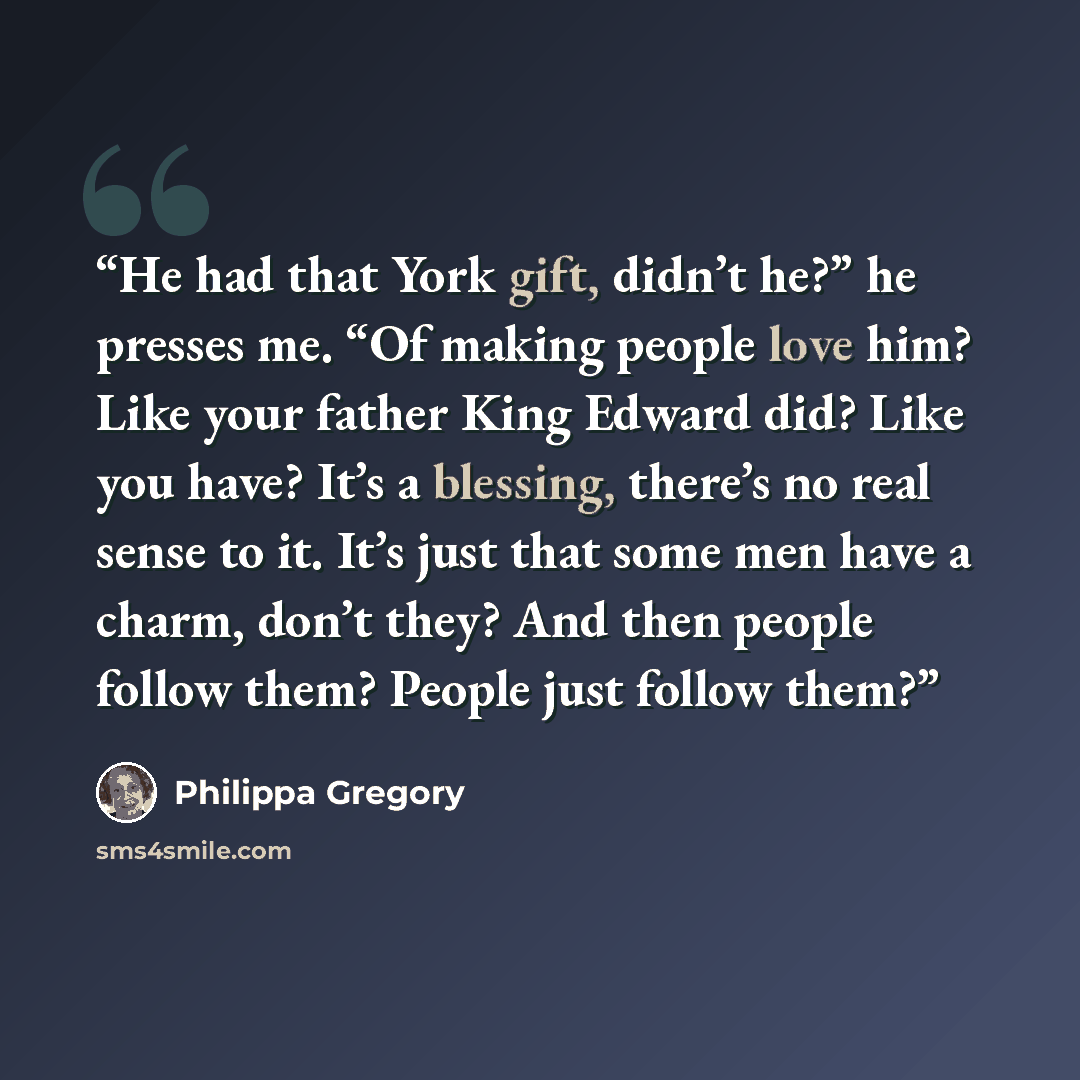 “He had that York gift, didn’t he?” he presses me. “Of making people love him? Like your father King Edward did? Like you have? It’s a blessing, there’s no real sense to it. It’s just that some men have a charm, don’t they? And then people follow them? People just follow them?” quote by Philippa Gregory