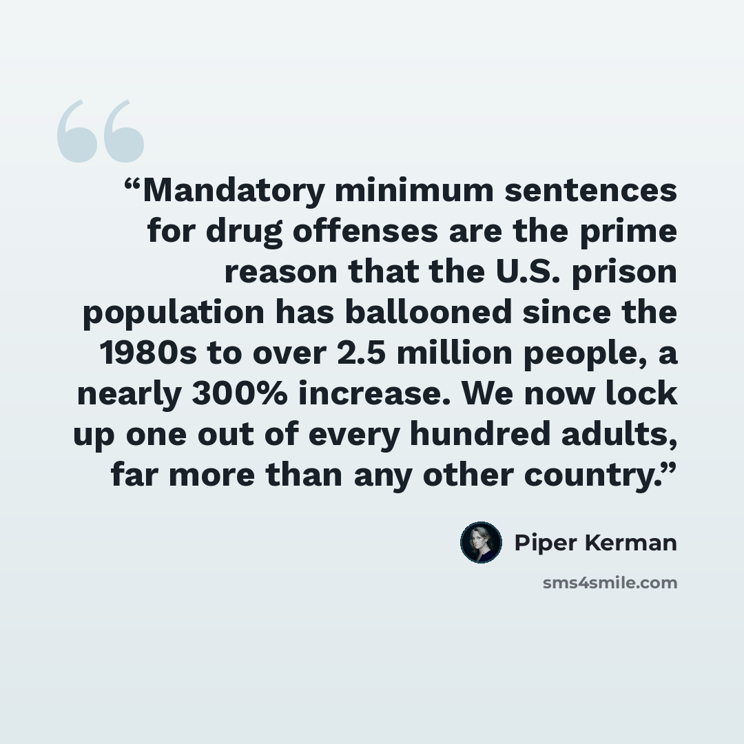 “Mandatory minimum sentences for drug offenses are the prime reason that the U.S. prison population has ballooned since the 1980s to over 2.5 million people, a nearly 300% increase. We now lock up one out of every hundred adults, far more than any other country.” quote by Piper Kerman