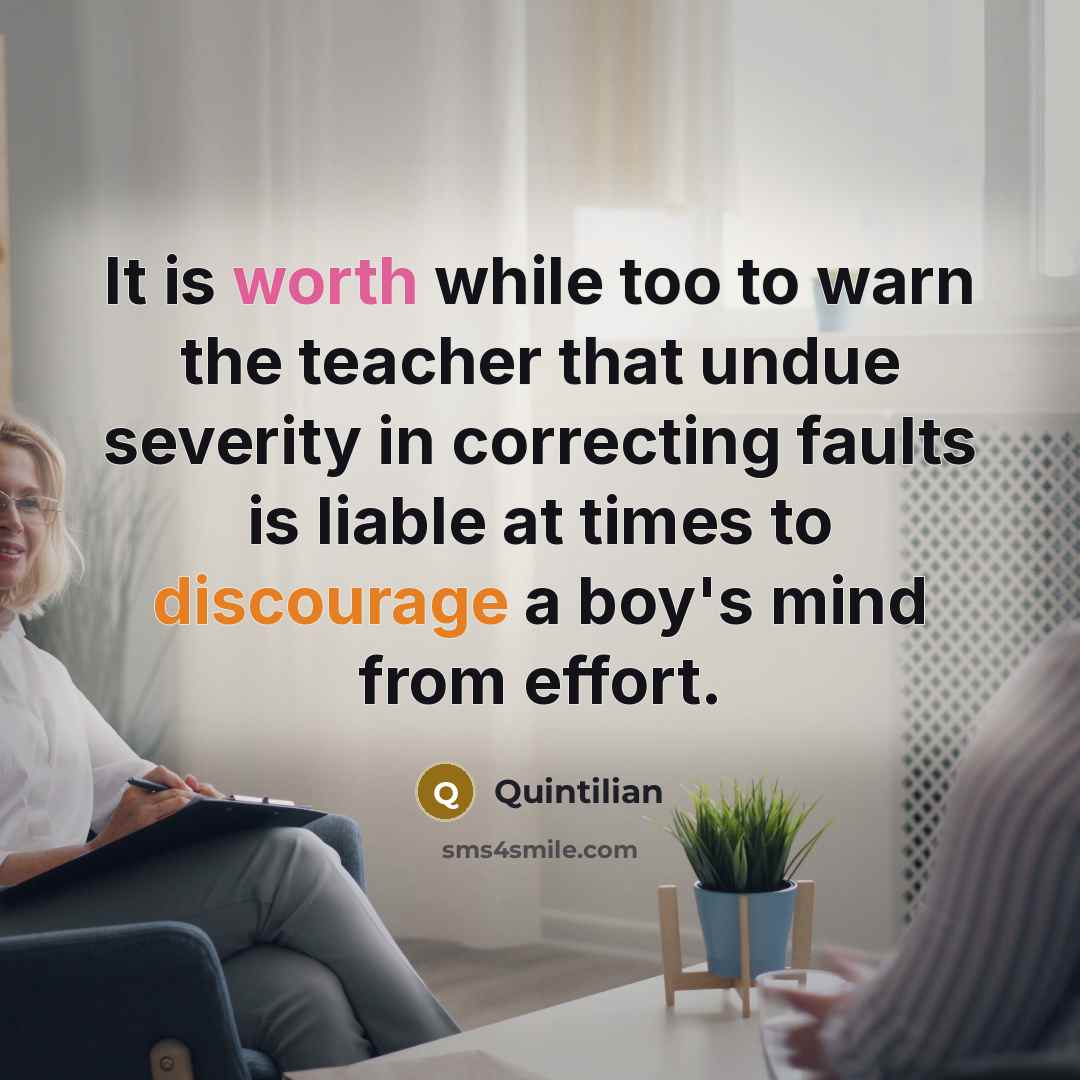 “It is worth while too to warn the teacher that undue severity in correcting faults is liable at times to discourage a boy's mind from effort.” quote by Quintilian