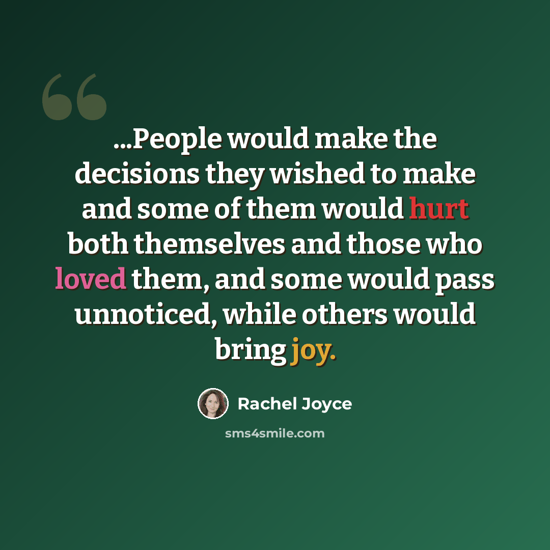 “...People would make the decisions they wished to make and some of them would hurt both themselves and those who loved them, and some would pass unnoticed, while others would bring joy.” quote by Rachel Joyce