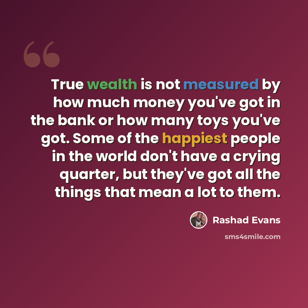 “True wealth is not measured by how much money you've got in the bank or how many toys you've got. Some of the happiest people in the world don't have a crying quarter, but they've got all the things that mean a lot to them.” quote by Rashad Evans