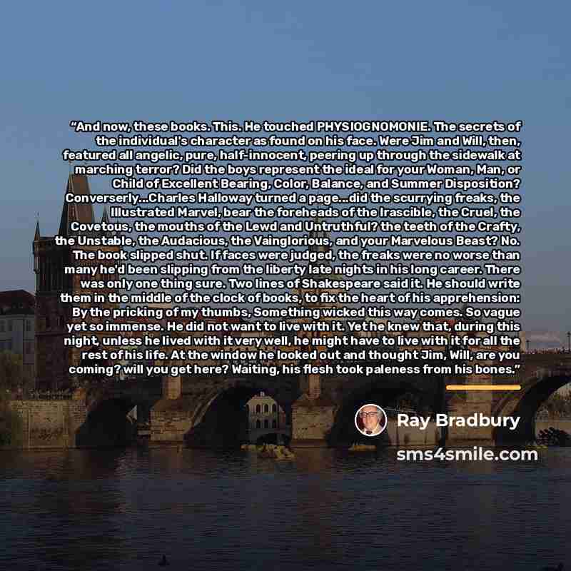 “And now, these books. This. He touched PHYSIOGNOMONIE. The secrets of the individual's character as found on his face. Were Jim and Will, then, featured all angelic, pure, half-innocent, peering up through the sidewalk at marching terror? Did the boys represent the ideal for your Woman, Man, or…” quote by Ray Bradbury