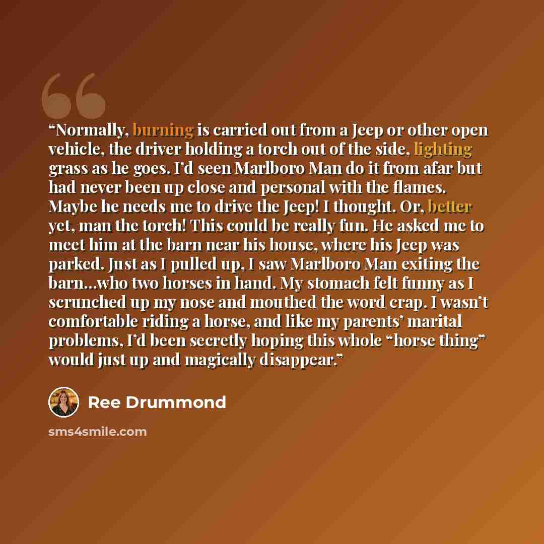 “Normally, burning is carried out from a Jeep or other open vehicle, the driver holding a torch out of the side, lighting grass as he goes. I’d seen Marlboro Man do it from afar but had never been up close and personal with the flames. Maybe he needs me to drive the Jeep! I thought. Or, better yet…” quote by Ree Drummond