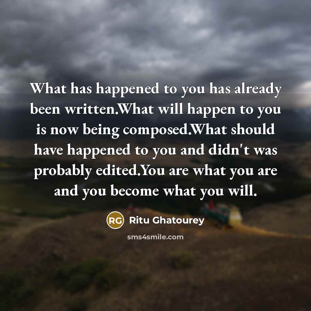 “What has happened to you has already been written.What will happen to you is now being composed.What should have happened to you and didn't was probably edited.You are what you are and you become what you will.” quote by Ritu Ghatourey