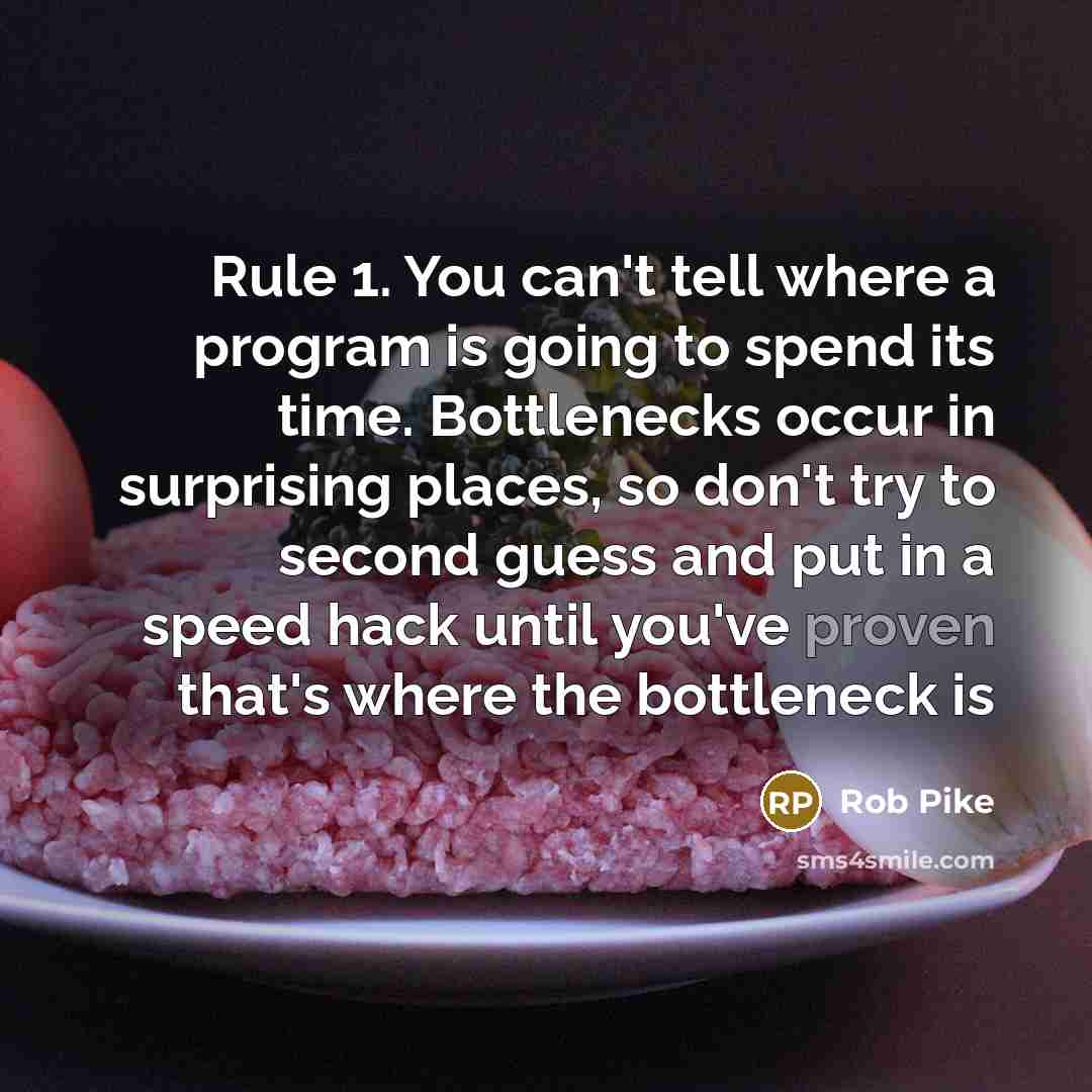“Rule 1. You can't tell where a program is going to spend its time. Bottlenecks occur in surprising places, so don't try to second guess and put in a speed hack until you've proven that's where the bottleneck is” quote by Rob Pike