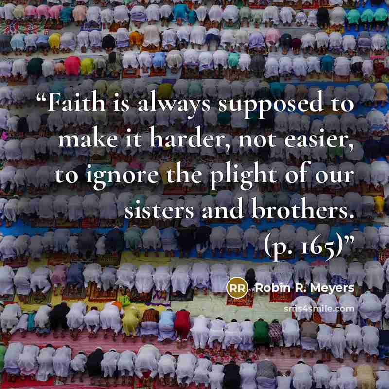 “Faith is always supposed to make it harder, not easier, to ignore the plight of our sisters and brothers. (p. 165)” quote by Robin R. Meyers
