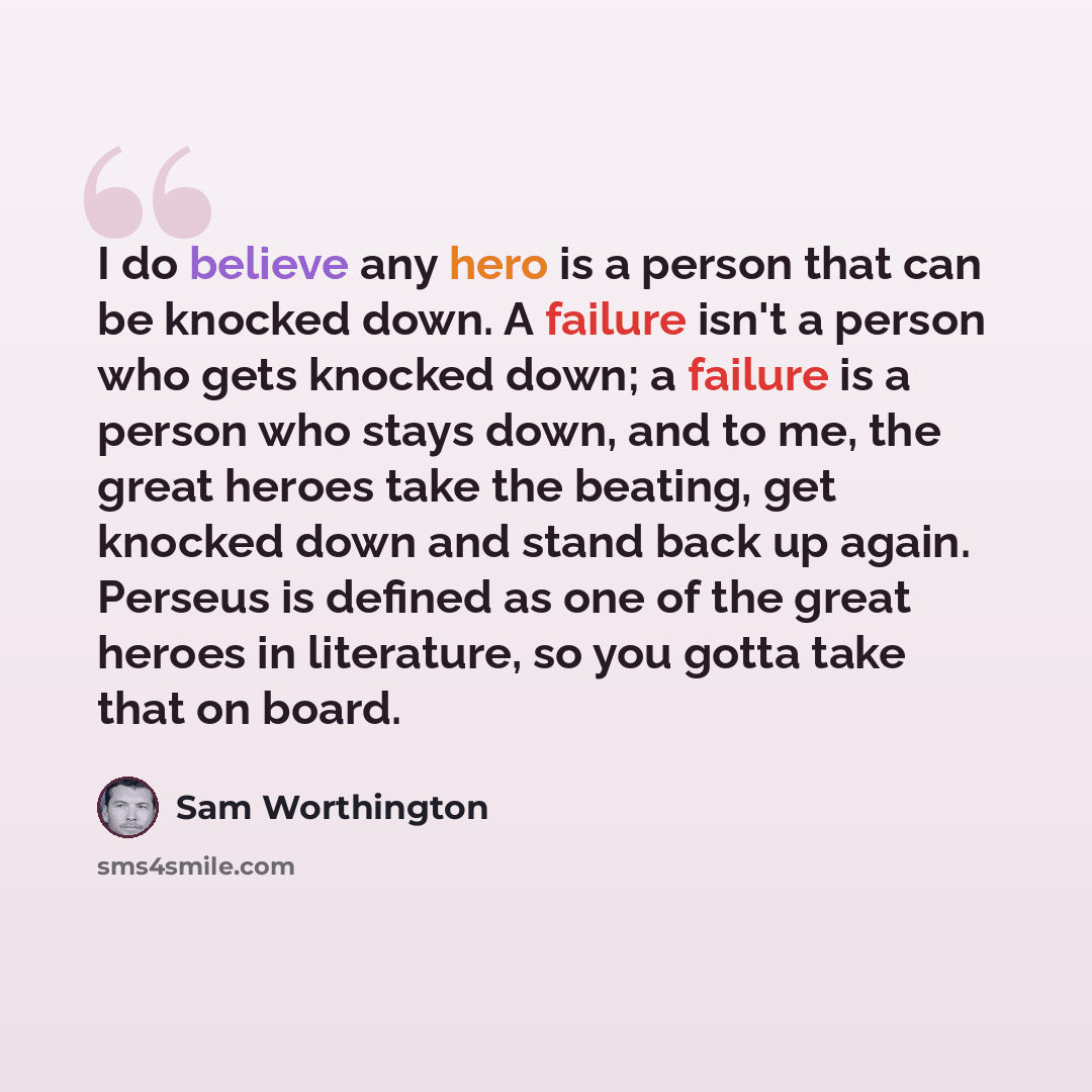 “I do believe any hero is a person that can be knocked down. A failure isn't a person who gets knocked down; a failure is a person who stays down, and to me, the great heroes take the beating, get knocked down and stand back up again. Perseus is defined as one of the great heroes in literature, so…” quote by Sam Worthington