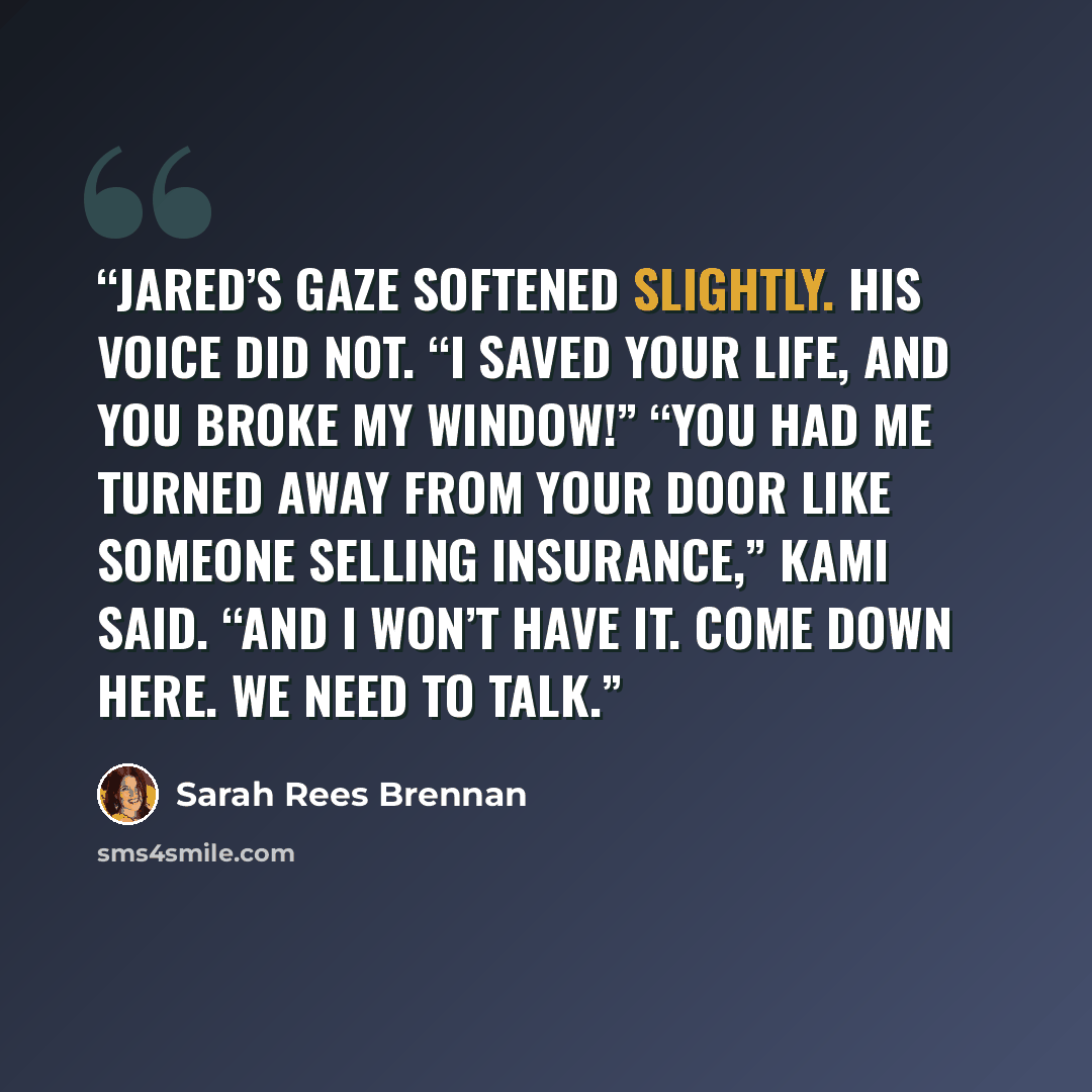 “Jared’s gaze softened slightly. His voice did not. “I saved your life, and you broke my window!” “You had me turned away from your door like someone selling insurance,” Kami said. “And I won’t have it. Come down here. We need to talk.” quote by Sarah Rees Brennan