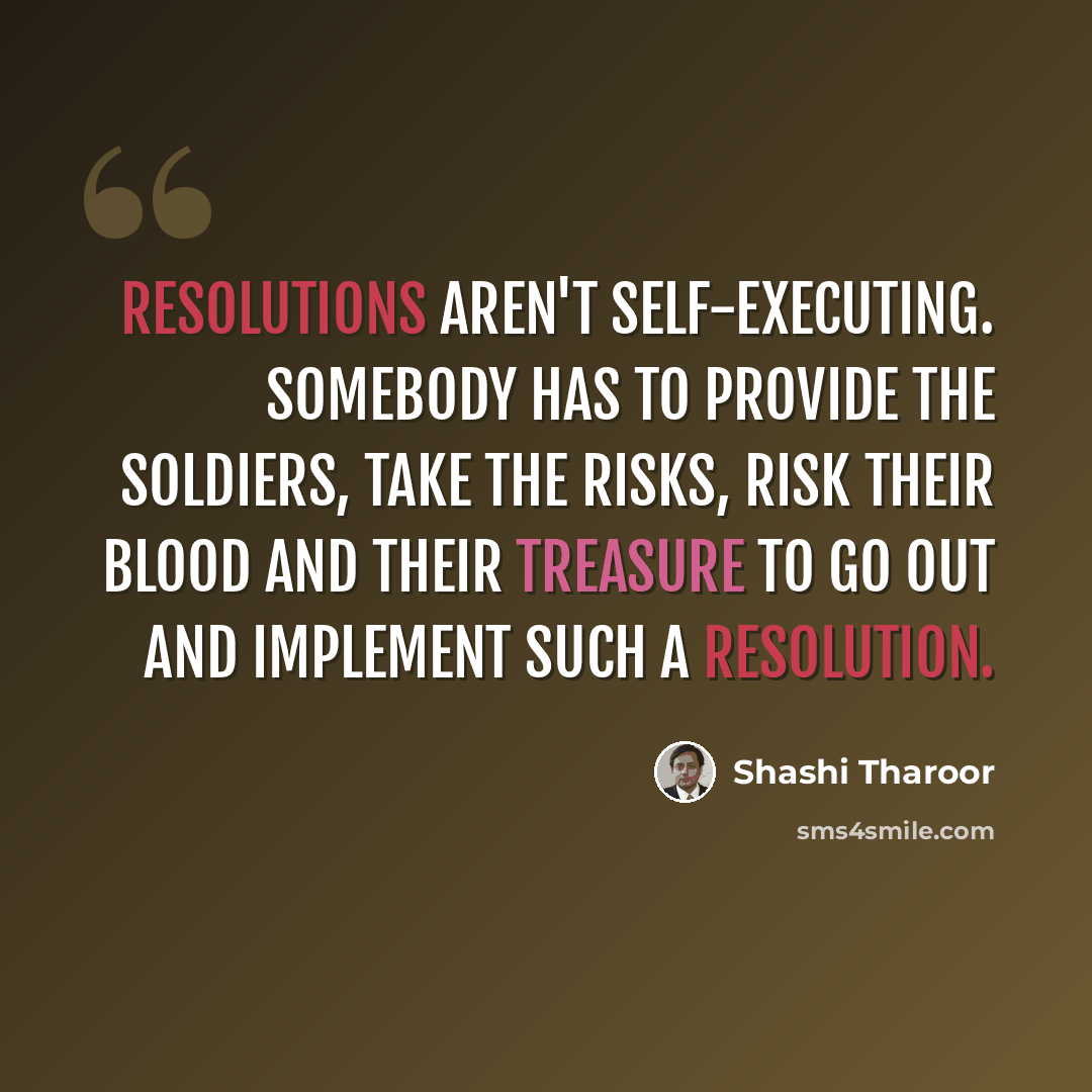 “Resolutions aren't self-executing. Somebody has to provide the soldiers, take the risks, risk their blood and their treasure to go out and implement such a resolution.” quote by Shashi Tharoor
