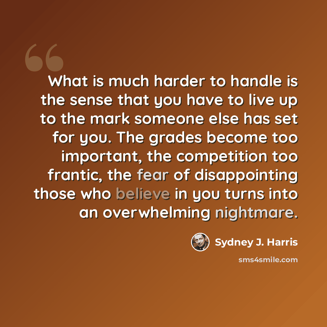 “What is much harder to handle is the sense that you have to live up to the mark someone else has set for you. The grades become too important, the competition too frantic, the fear of disappointing those who believe in you turns into an overwhelming nightmare.” quote by Sydney J. Harris