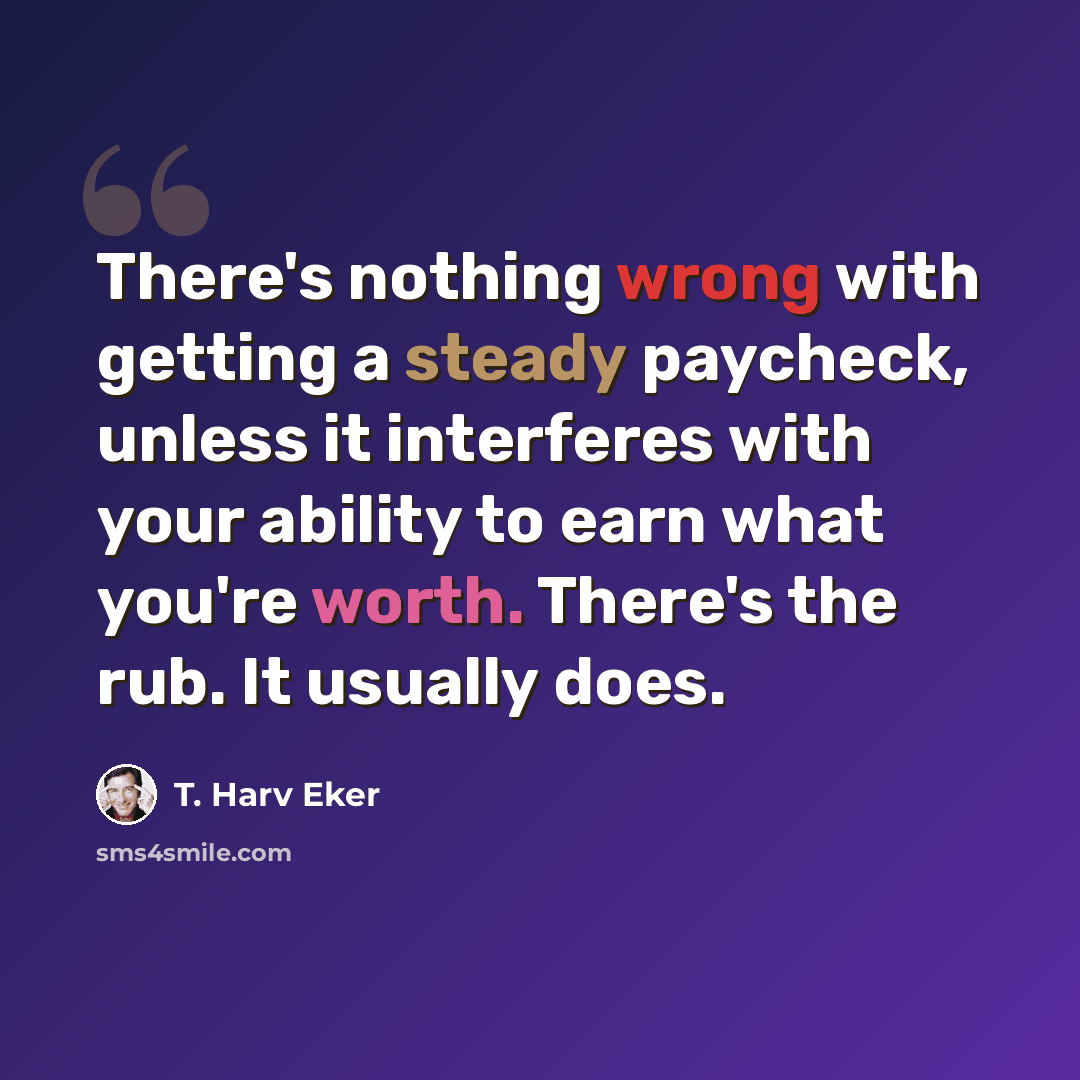 “There's nothing wrong with getting a steady paycheck, unless it interferes with your ability to earn what you're worth. There's the rub. It usually does.” quote by T. Harv Eker