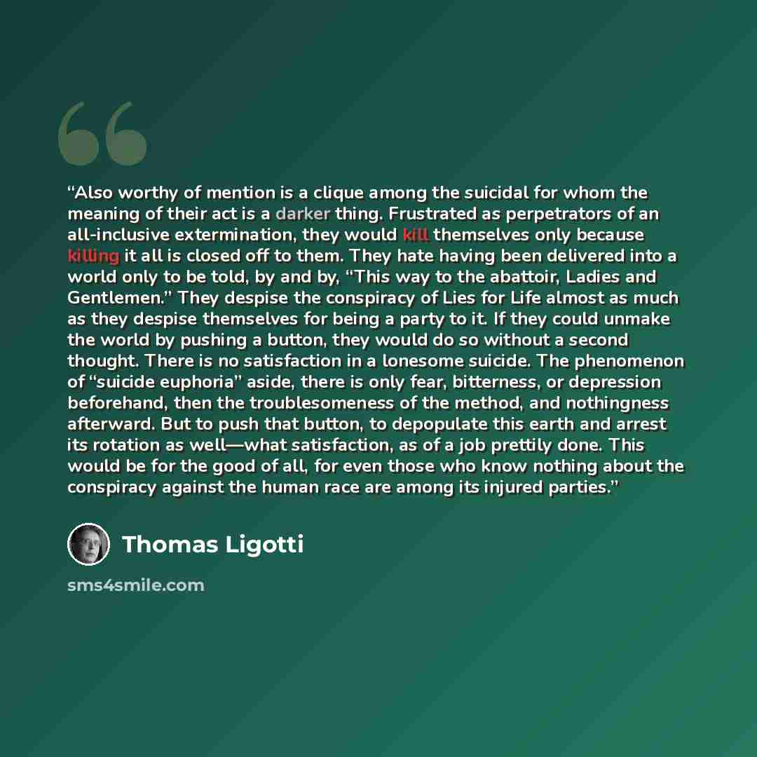 “Also worthy of mention is a clique among the suicidal for whom the meaning of their act is a darker thing. Frustrated as perpetrators of an all-inclusive extermination, they would kill themselves only because killing it all is closed off to them. They hate having been delivered into a world only…” quote by Thomas Ligotti