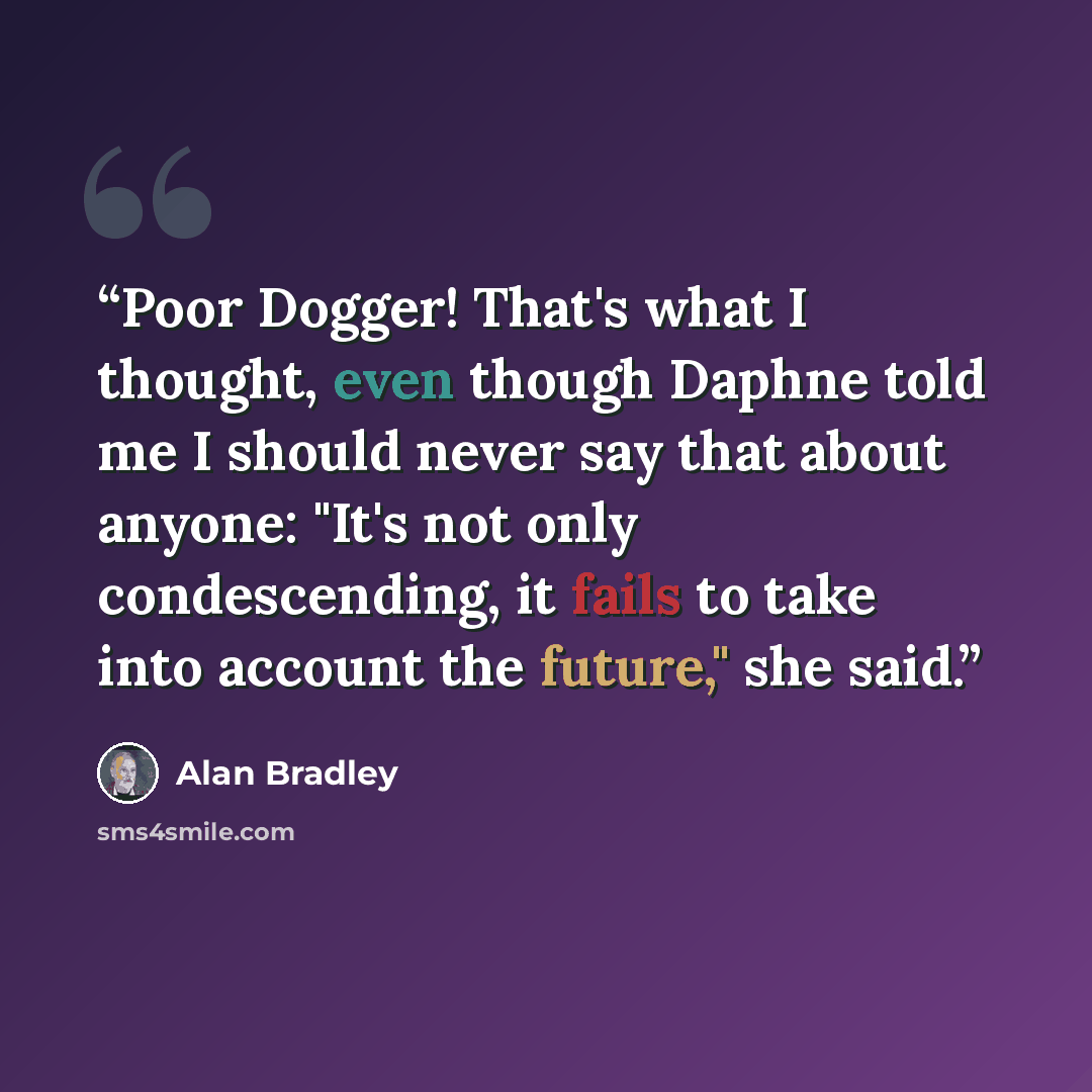 “Poor Dogger! That's what I thought, even though Daphne told me I should never say that about anyone: "It's not only condescending, it fails to take into account the future," she said.” quote by Alan Bradley