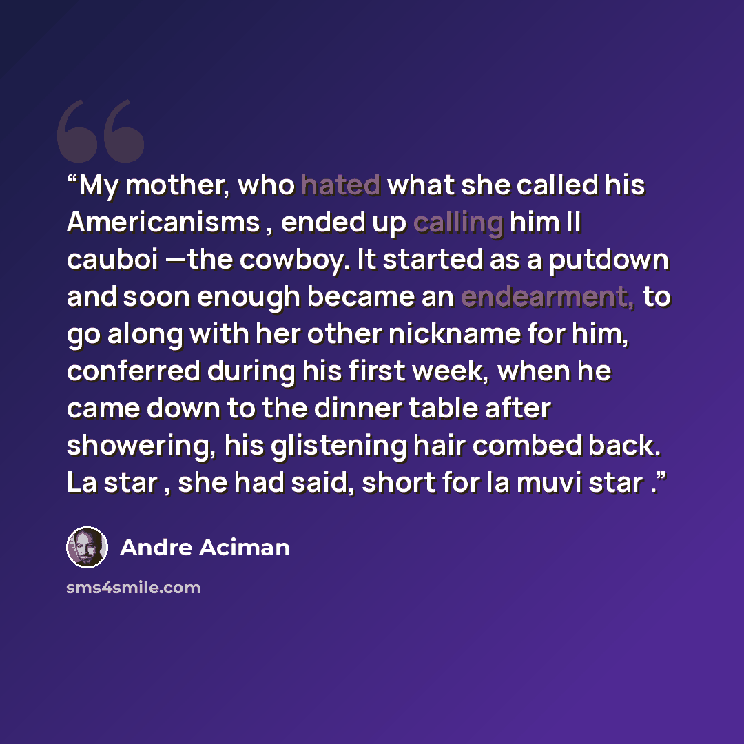 “My mother, who hated what she called his Americanisms , ended up calling him Il cauboi —the cowboy. It started as a putdown and soon enough became an endearment, to go along with her other nickname for him, conferred during his first week, when he came down to the dinner table after showering, his…” quote by André Aciman