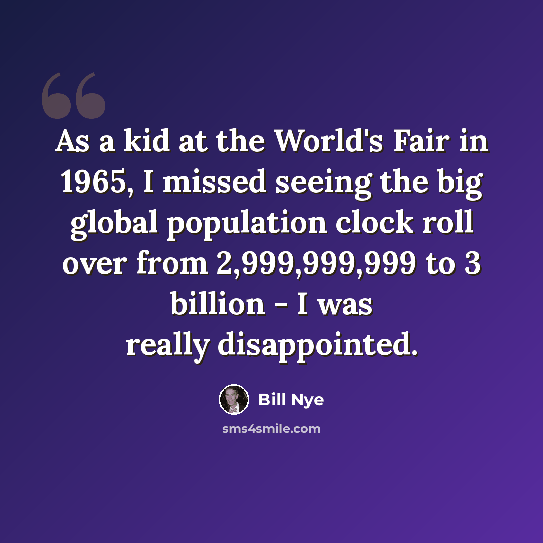 “As a kid at the World's Fair in 1965, I missed seeing the big global population clock roll over from 2,999,999,999 to 3 billion - I was really disappointed.” quote by Bill Nye