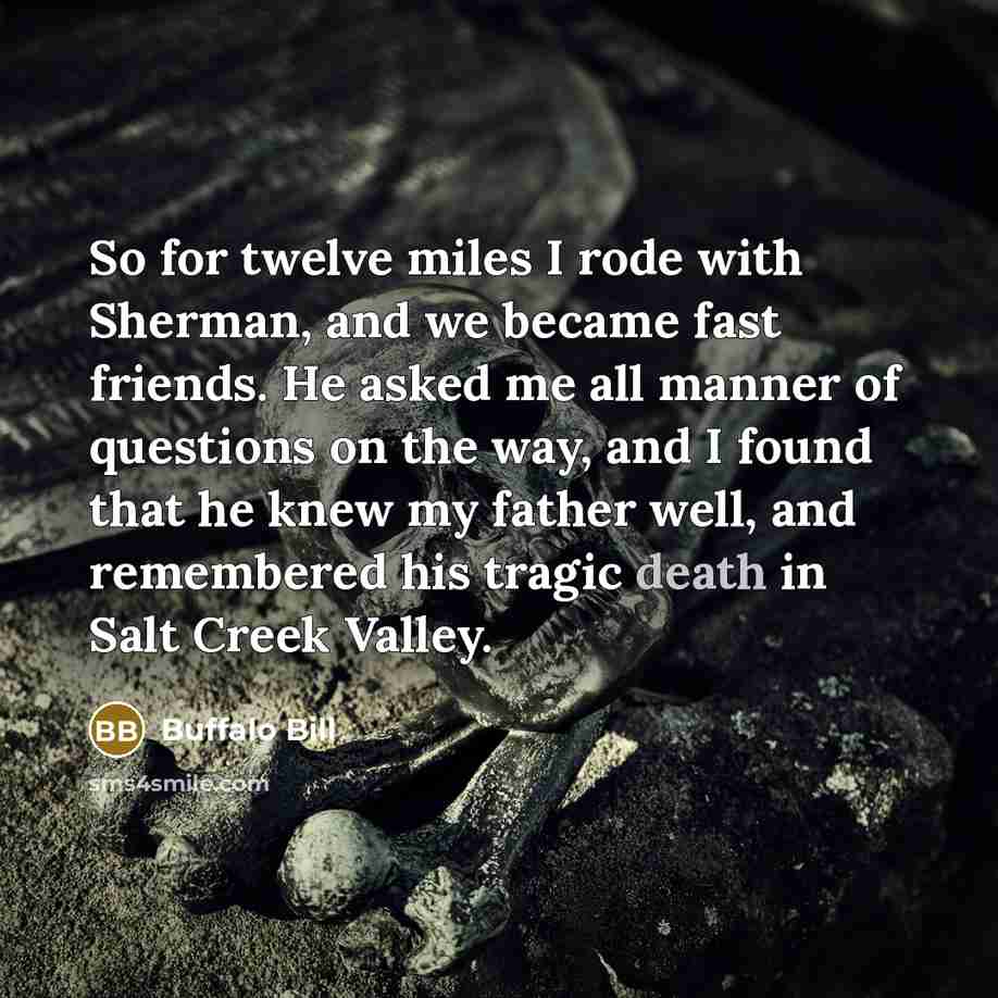 “So for twelve miles I rode with Sherman, and we became fast friends. He asked me all manner of questions on the way, and I found that he knew my father well, and remembered his tragic death in Salt Creek Valley.” quote by Buffalo Bill