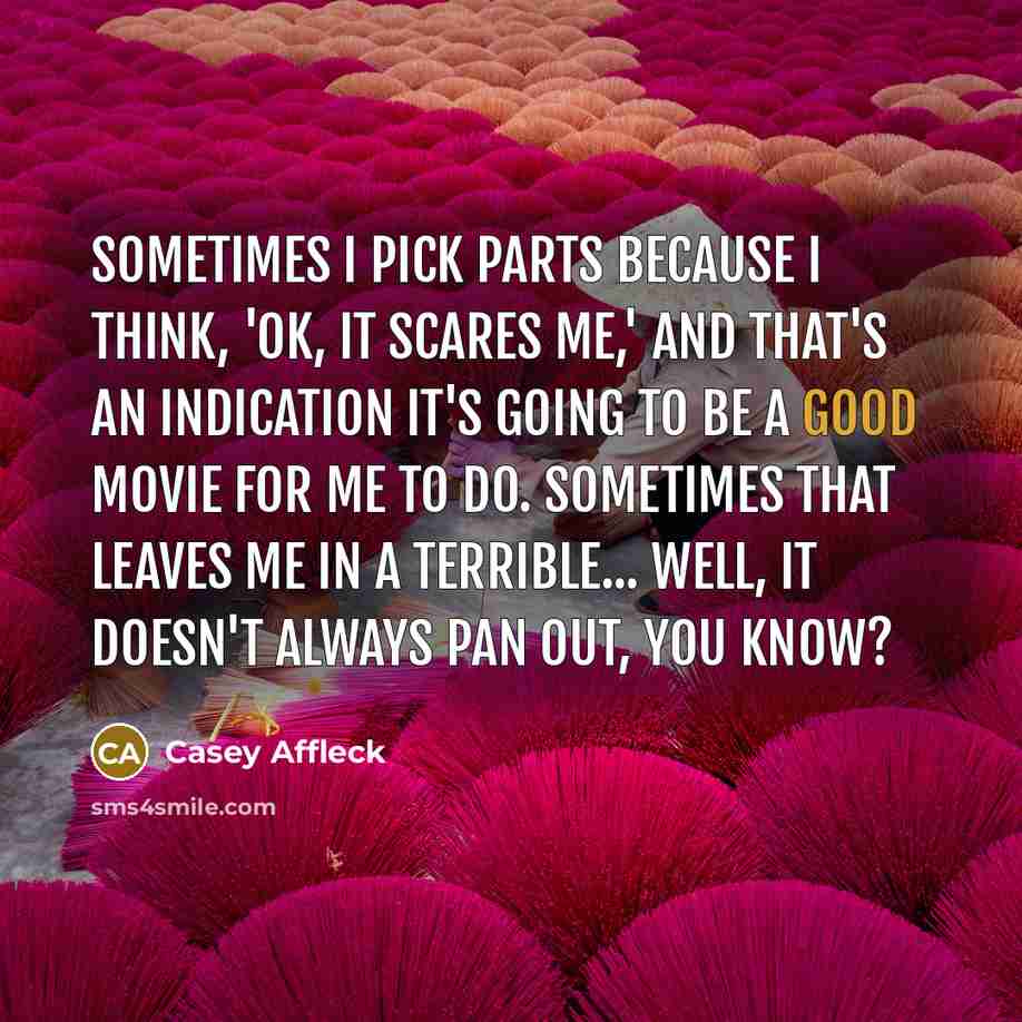 “Sometimes I pick parts because I think, 'OK, it scares me,' and that's an indication it's going to be a good movie for me to do. Sometimes that leaves me in a terrible... Well, it doesn't always pan out, you know?” quote by Casey Affleck