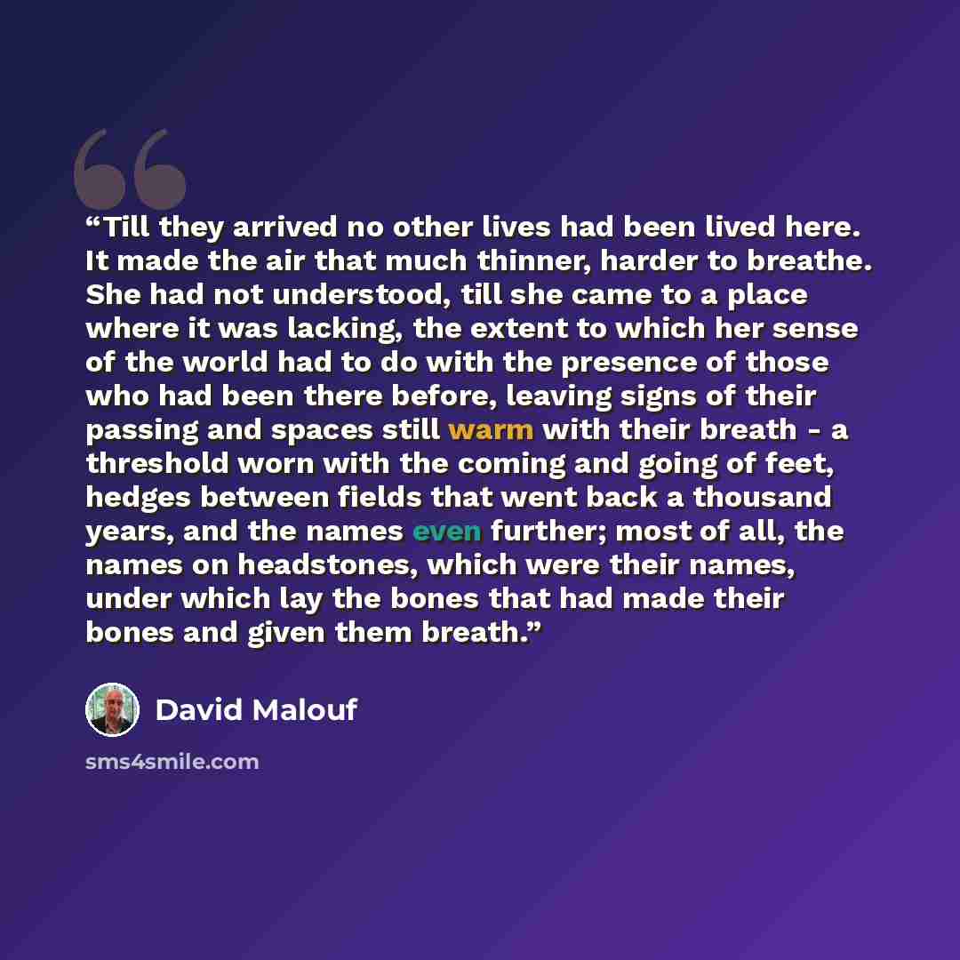 “Till they arrived no other lives had been lived here. It made the air that much thinner, harder to breathe. She had not understood, till she came to a place where it was lacking, the extent to which her sense of the world had to do with the presence of those who had been there before, leaving…” quote by David Malouf