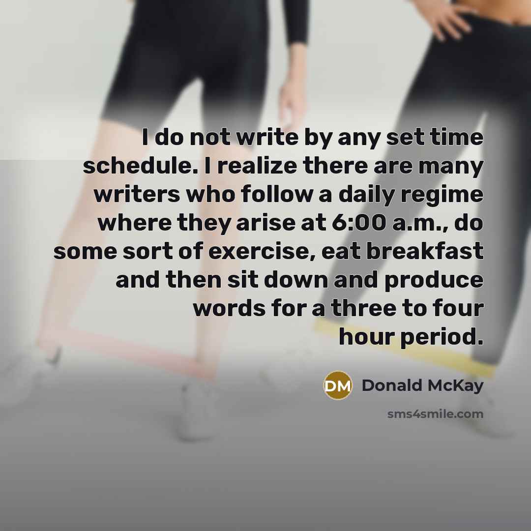 “I do not write by any set time schedule. I realize there are many writers who follow a daily regime where they arise at 6:00 a.m., do some sort of exercise, eat breakfast and then sit down and produce words for a three to four hour period.” quote by Donald McKay