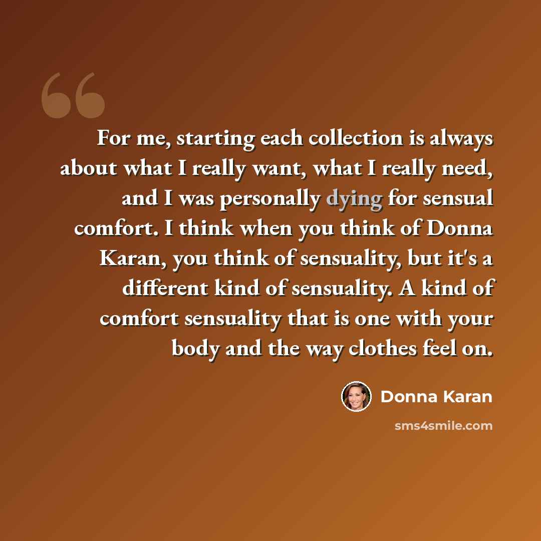 “For me, starting each collection is always about what I really want, what I really need, and I was personally dying for sensual comfort. I think when you think of Donna Karan, you think of sensuality, but it's a different kind of sensuality. A kind of comfort sensuality that is one with your body…” quote by Donna Karan