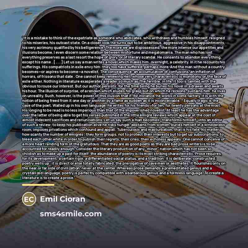 “It is a mistake to think of the expatriate as someone who abdicates, who withdraws and humbles himself, resigned to his miseries, his outcast state. On a closer look, he turns out to be ambitious, aggressive in his disappointments, his very acrimony qualified by his belligerence. The more we are…” quote by Emil Cioran