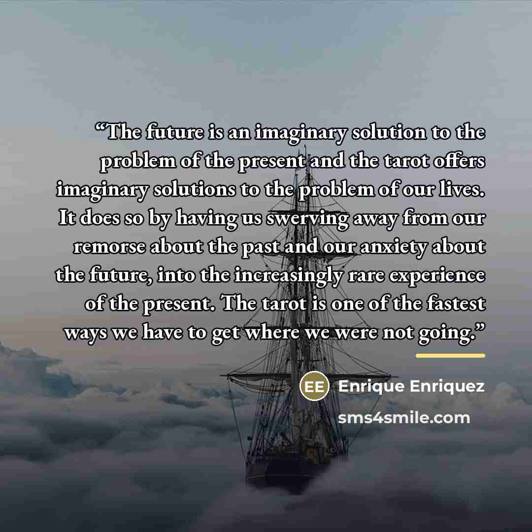 “The future is an imaginary solution to the problem of the present and the tarot offers imaginary solutions to the problem of our lives. It does so by having us swerving away from our remorse about the past and our anxiety about the future, into the increasingly rare experience of the present. The…” quote by Enrique Enriquez
