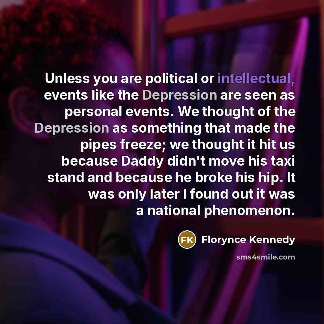 “Unless you are political or intellectual, events like the Depression are seen as personal events. We thought of the Depression as something that made the pipes freeze; we thought it hit us because Daddy didn't move his taxi stand and because he broke his hip. It was only later I found out it was a…” quote by Florynce Kennedy