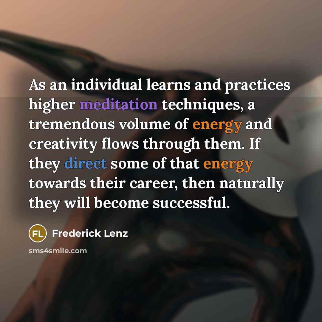“As an individual learns and practices higher meditation techniques, a tremendous volume of energy and creativity flows through them. If they direct some of that energy towards their career, then naturally they will become successful.” quote by Frederick Lenz